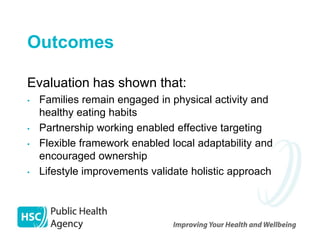 Outcomes

Evaluation has shown that:
•   Families remain engaged in physical activity and
    healthy eating habits
•   Partnership working enabled effective targeting
•   Flexible framework enabled local adaptability and
    encouraged ownership
•   Lifestyle improvements validate holistic approach
 