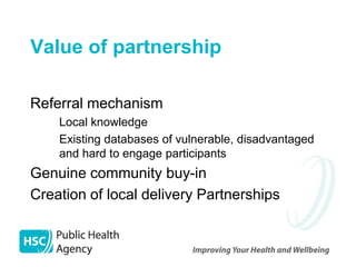 Value of partnership

Referral mechanism
  – Local knowledge
  – Existing databases of vulnerable, disadvantaged
    and hard to engage participants
Genuine community buy-in
Creation of local delivery Partnerships
 