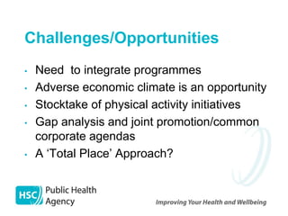Challenges/Opportunities
•   Need to integrate programmes
•   Adverse economic climate is an opportunity
•   Stocktake of physical activity initiatives
•   Gap analysis and joint promotion/common
    corporate agendas
•   A ‘Total Place’ Approach?
 