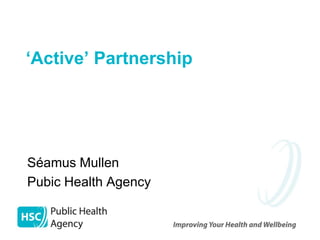 ‘Active’ Partnership




Séamus Mullen
Pubic Health Agency
 