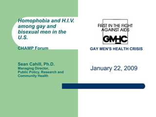 Homophobia and H.I.V. among gay and bisexual men in the U.S.  CHAMP Forum Sean Cahill, Ph.D. Managing Director, Public Policy, Research and Community Health January 22, 2009 GAY MEN'S HEALTH CRISIS   