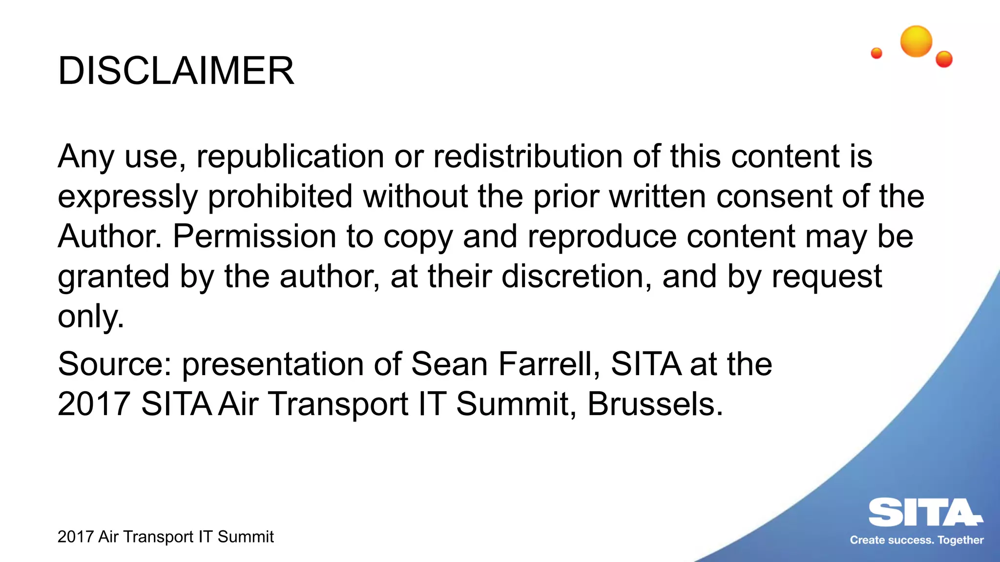 DISCLAIMER
Any use, republication or redistribution of this content is
expressly prohibited without the prior written consent of the
Author. Permission to copy and reproduce content may be
granted by the author, at their discretion, and by request
only.
Source: presentation of Sean Farrell, SITA at the
2017 SITA Air Transport IT Summit, Brussels.
2017 Air Transport IT Summit
 