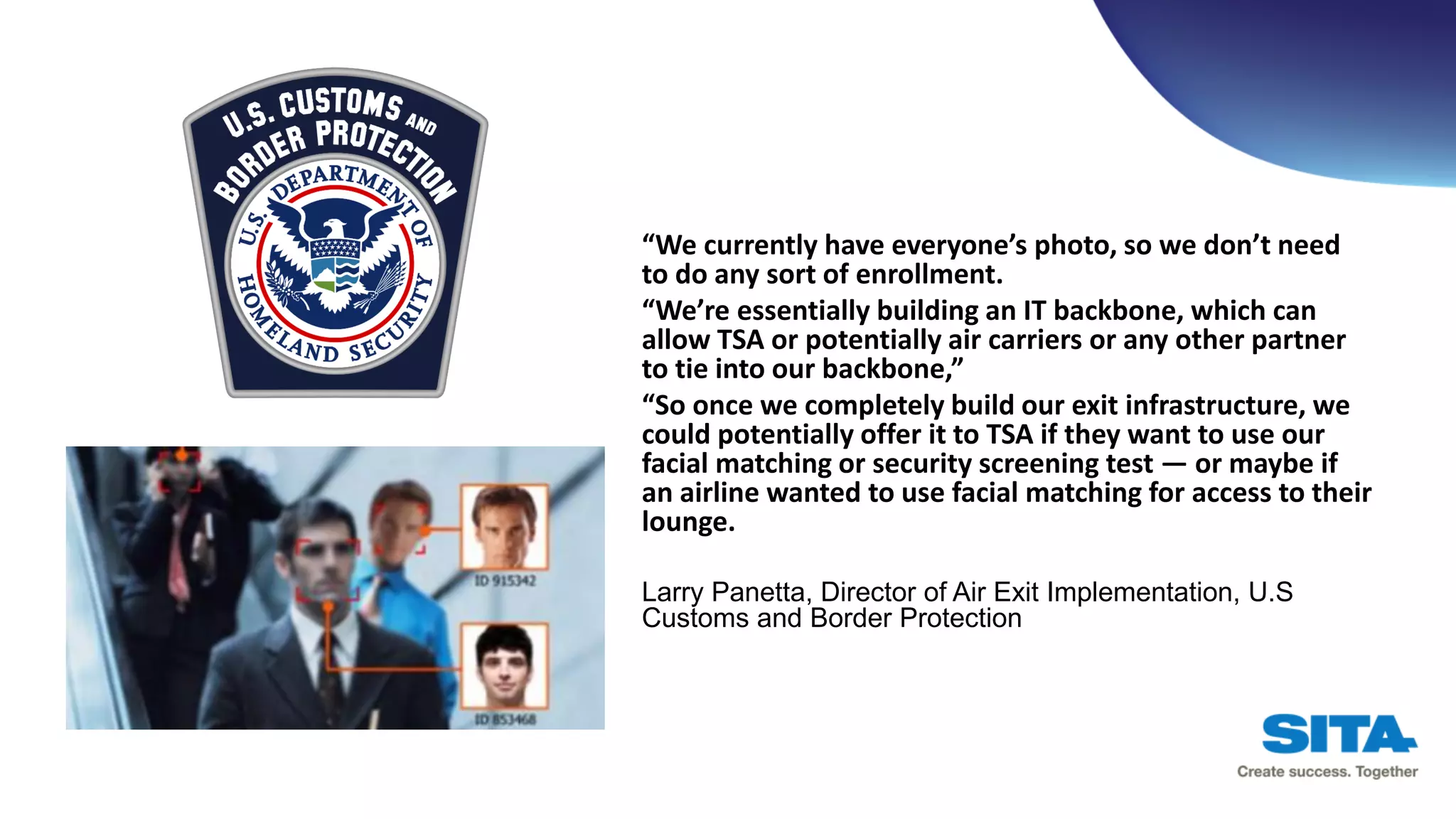 “We currently have everyone’s photo, so we don’t need
to do any sort of enrollment.
“We’re essentially building an IT backbone, which can
allow TSA or potentially air carriers or any other partner
to tie into our backbone,”
“So once we completely build our exit infrastructure, we
could potentially offer it to TSA if they want to use our
facial matching or security screening test — or maybe if
an airline wanted to use facial matching for access to their
lounge.
Larry Panetta, Director of Air Exit Implementation, U.S
Customs and Border Protection
 