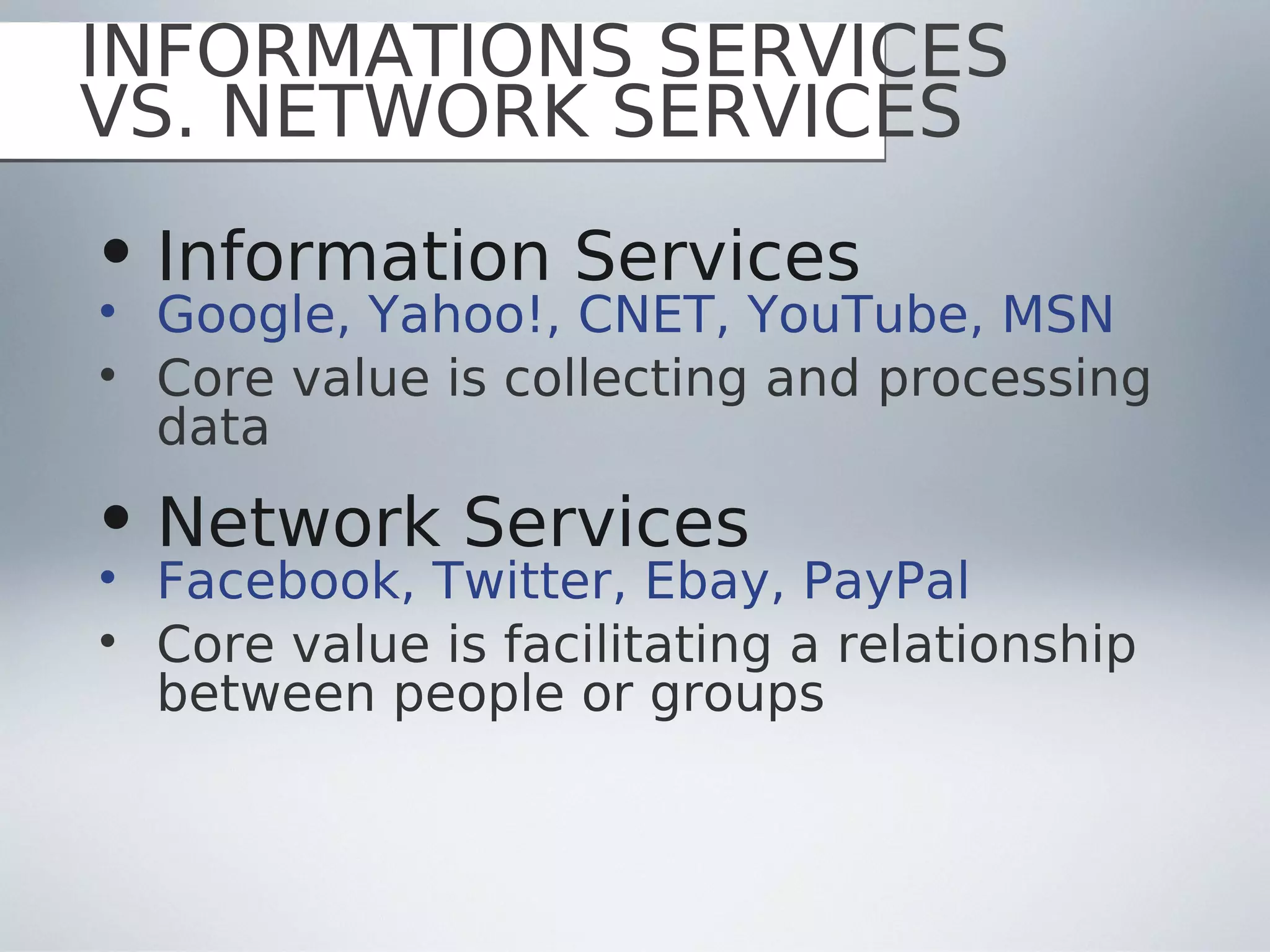 INFORMATIONS SERVICES
VS. NETWORK SERVICES
• Information Services
• Google, Yahoo!, CNET, YouTube, MSN
• Core value is collecting and processing
  data
• Network Services
• Facebook, Twitter, Ebay, PayPal
• Core value is facilitating a relationship
  between people or groups
 