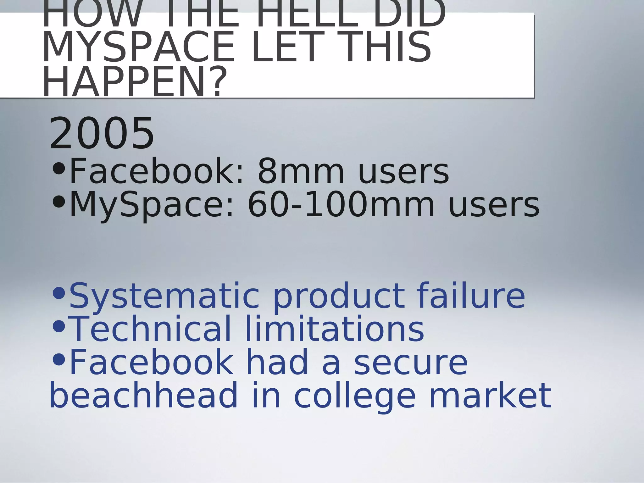 HOW THE HELL DID
MYSPACE LET THIS
HAPPEN?
2005
•Facebook: 8mm users
•MySpace: 60-100mm users

•Systematic product failure
•Technical limitations
•Facebook had a secure
beachhead in college market
 
