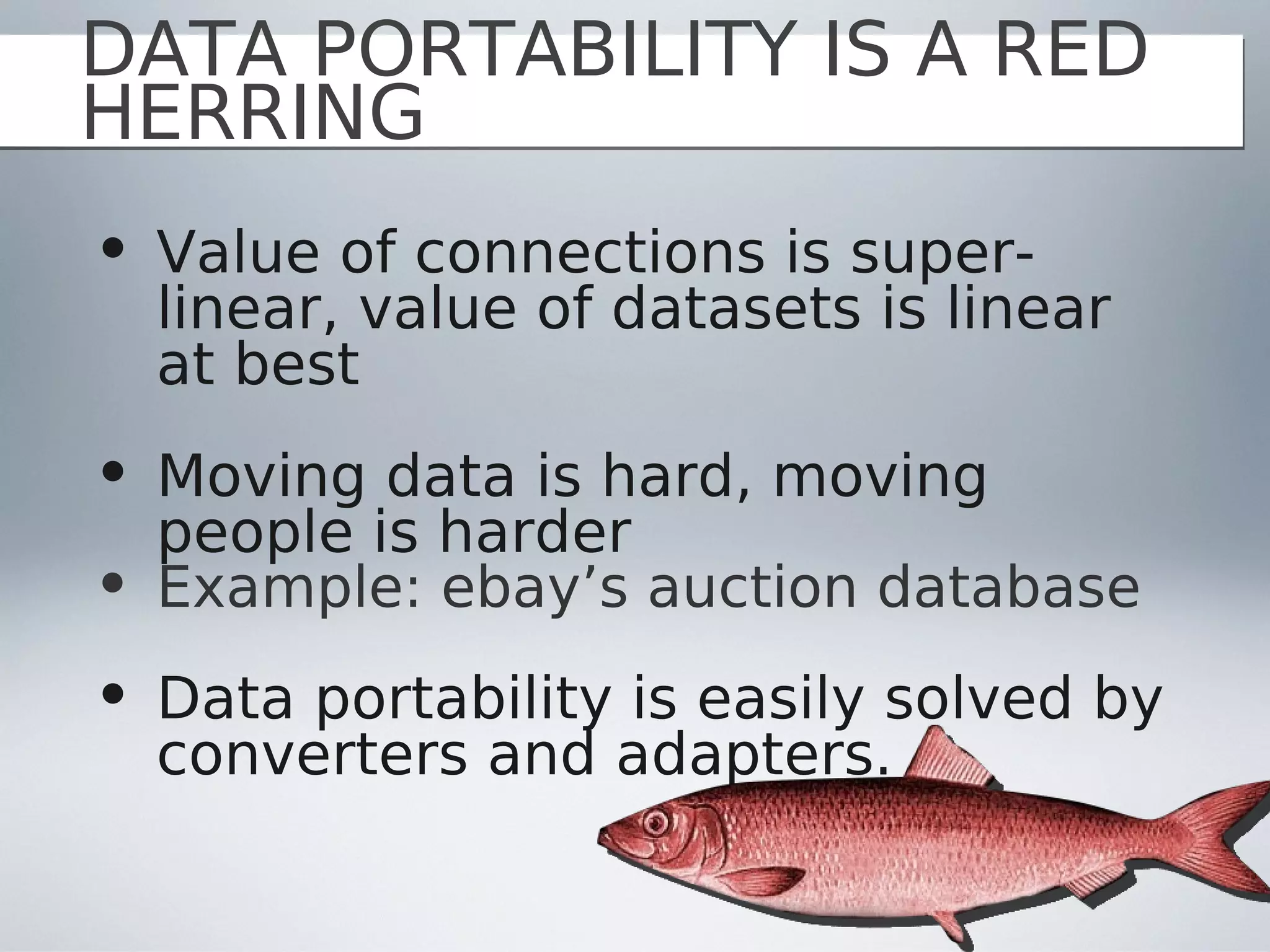 DATA PORTABILITY IS A RED
HERRING
• Value of connections is super-
  linear, value of datasets is linear
  at best
• Moving data is hard, moving
  people is harder
• Example: ebay’s auction database
• Data portability is easily solved by
  converters and adapters.
 