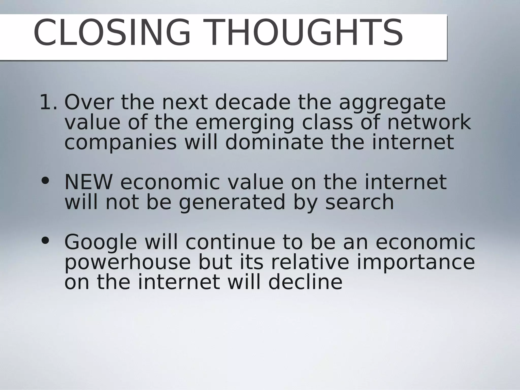 CLOSING THOUGHTS
1. Over the next decade the aggregate
   value of the emerging class of network
   companies will dominate the internet
• NEW economic value on the internet
  will not be generated by search
• Google will continue to be an economic
  powerhouse but its relative importance
  on the internet will decline
 