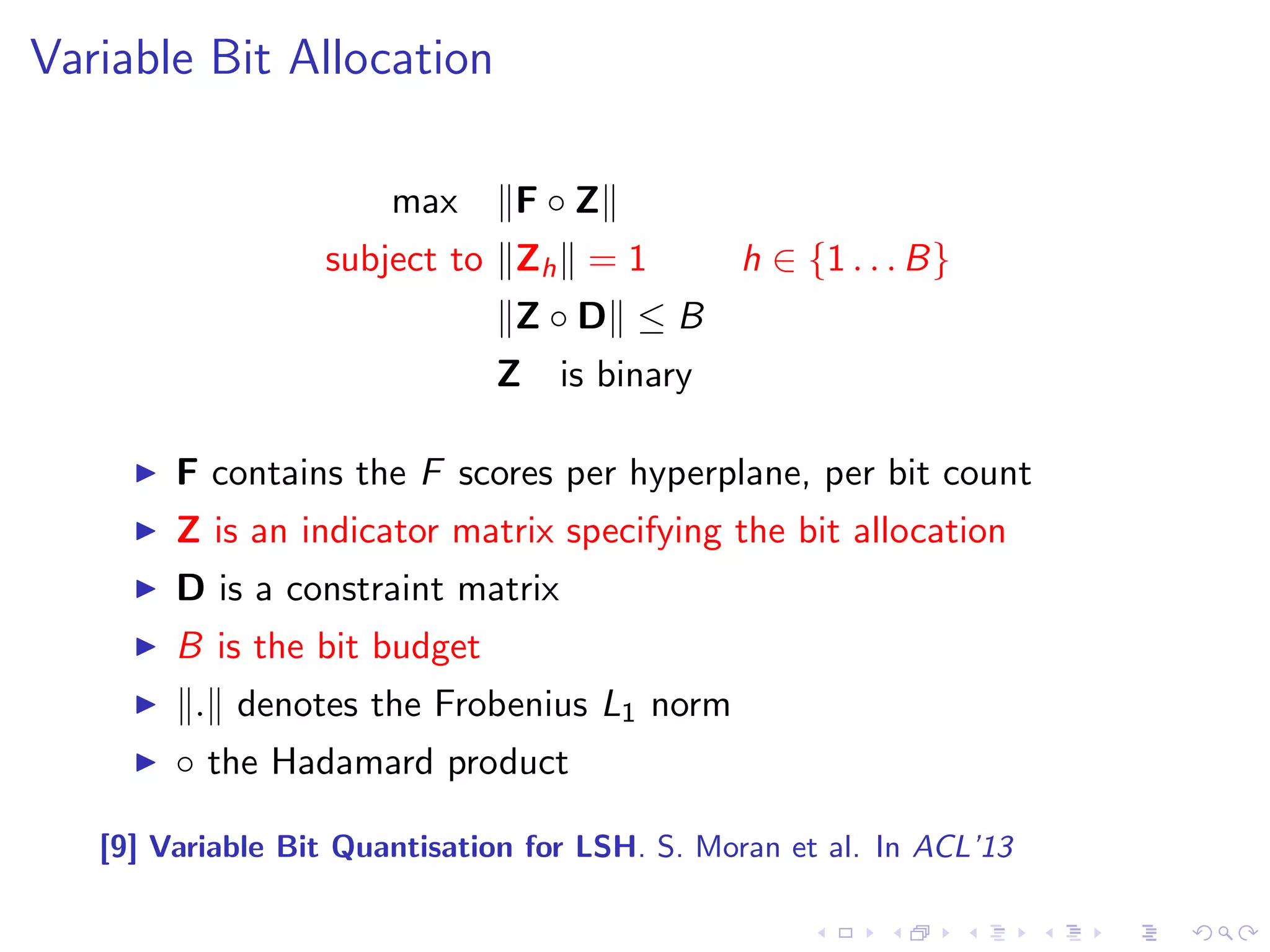 Variable Bit Allocation 
I F-score is a measure of the neighbourhood preservation [9]: 
F1 score: 1.00 
F1 score: 0.25 
t1 t2 t3 
00 01 10 11 
0 bits assigned: 0 thresholds do just as well as one or more thresholds 
n2 
n1 
2 bits assigned: 3 thresholds perfectly preserve the neighbourhood structure 
I Compute bit allocation that maximises the cumulative F-score 
I Bit allocation solved as a binary integer linear program (BILP) 
[9] Variable Bit Quantisation for LSH. S. Moran et al. In ACL'13 
 
