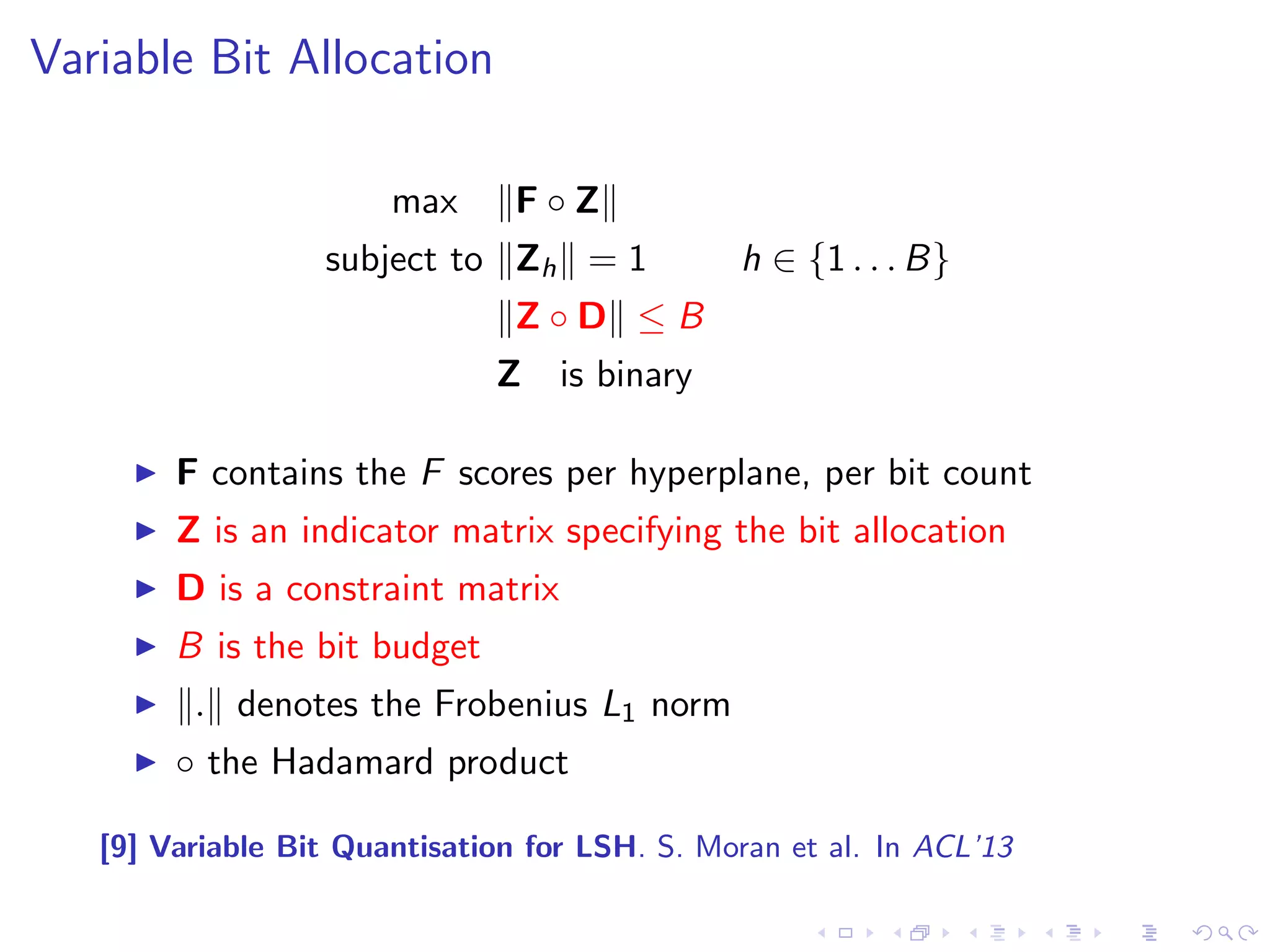 Variable Bit Allocation 
max kF  Zk 
subject to kZhk = 1 h 2 f1 : : : Bg 
kZ  Dk  B 
Z is binary 
I F contains the F scores per hyperplane, per bit count 
I Z is an indicator matrix specifying the bit allocation 
I D is a constraint matrix 
I B is the bit budget 
I k:k denotes the Frobenius L1 norm 
I  the Hadamard product 
[9] Variable Bit Quantisation for LSH. S. Moran et al. In ACL'13 
 