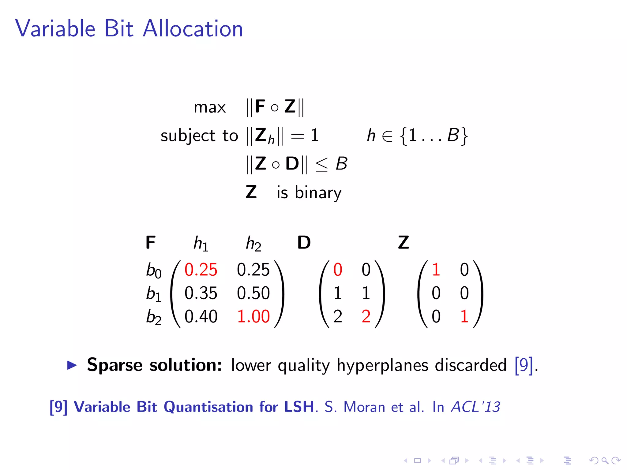 Variable Bit Allocation 
max kF  Zk 
subject to kZhk = 1 h 2 f1 : : : Bg 
kZ  Dk  B 
Z is binary 
I F contains the F scores per hyperplane, per bit count 
I Z is an indicator matrix specifying the bit allocation 
I D is a constraint matrix 
I B is the bit budget 
I k:k denotes the Frobenius L1 norm 
I  the Hadamard product 
[9] Variable Bit Quantisation for LSH. S. Moran et al. In ACL'13 
 