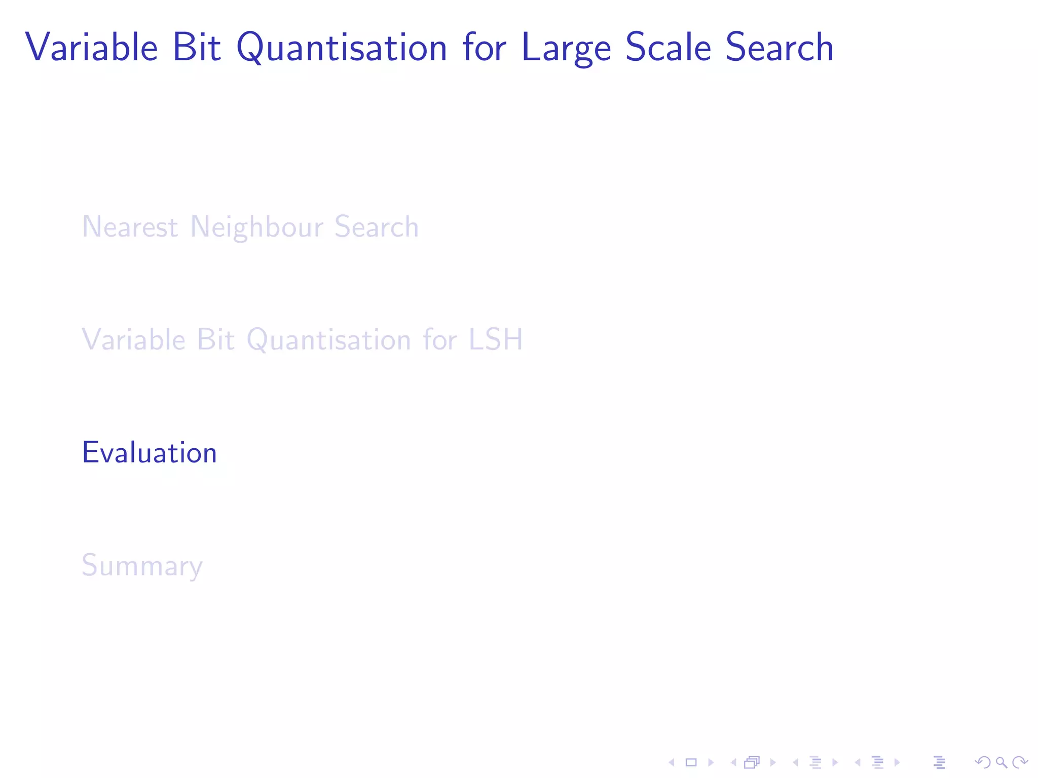 Variable Bit Allocation 
max kF  Zk 
subject to kZhk = 1 h 2 f1 : : : Bg 
kZ  Dk  B 
Z is binary 
I F contains the F scores per hyperplane, per bit count 
I Z is an indicator matrix specifying the bit allocation 
I D is a constraint matrix 
I B is the bit budget 
I k:k denotes the Frobenius L1 norm 
I  the Hadamard product 
[9] Variable Bit Quantisation for LSH. S. Moran et al. In ACL'13 
 