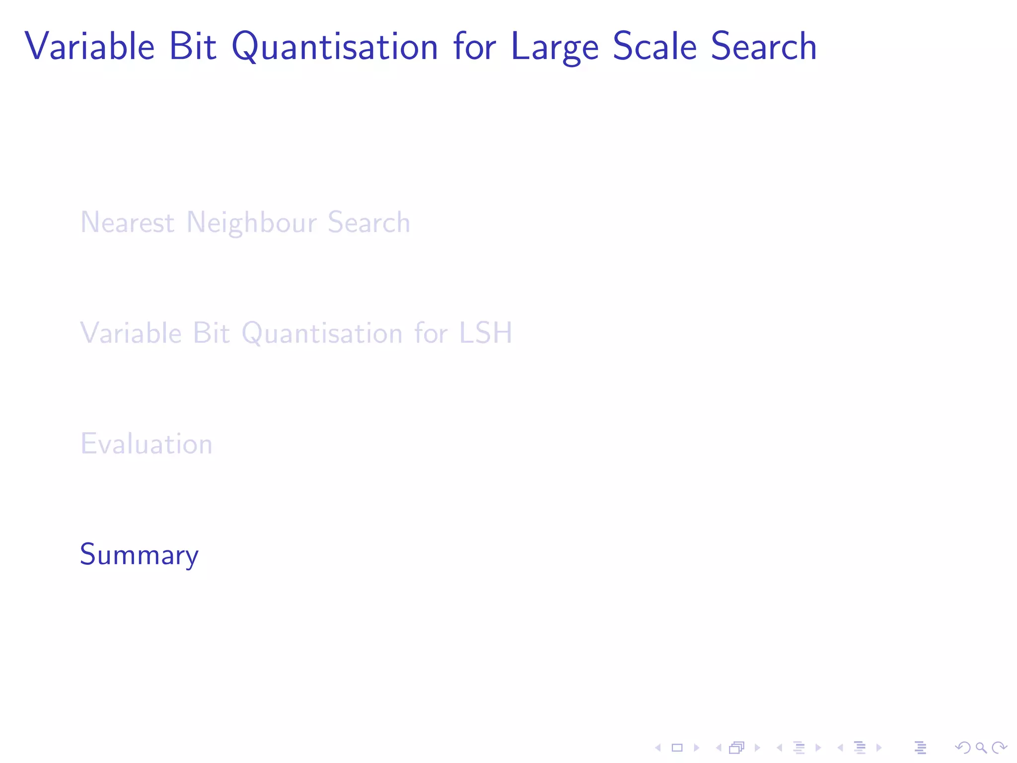 Evaluation Protocol 
I Task: Text and image retrieval 
I Projections: LSH [2], Shift-invariant kernel hashing (SIKH) 
[3], Spectral Hashing (SH) [4] and PCA-Hashing (PCAH) [5]. 
I Baselines: Single Bit Quantisation (SBQ), Manhattan 
Hashing (MQ)[10], Double-Bit quantisation (DBQ) [11]. 
I Evaluation: how well do we retrieve the NN of queries? 
[2] P. Indyk and R. Motwani. Approximate nearest neighbors: removing the curse of dimensionality. In STOC '98. 
[3] M. Raginsky and S. Lazebnik. Locality-sensitive binary codes from shift-invariant kernels. In NIPS '09. 
[4] Y. Weiss and A. Torralba and R. Fergus. Spectral Hashing. NIPS '08. 
[9] J. Wang and S. Kumar and SF. Chang. Semi-supervised hashing for large-scale search. PAMI '12. 
[10] W. Kong and W. Li and M. Guo. Manhattan hashing for large-scale image retrieval. SIGIR '12. 
[11] W. Kong and W. Li. Double Bit Quantisation for Hashing. AAAI '12. 
 