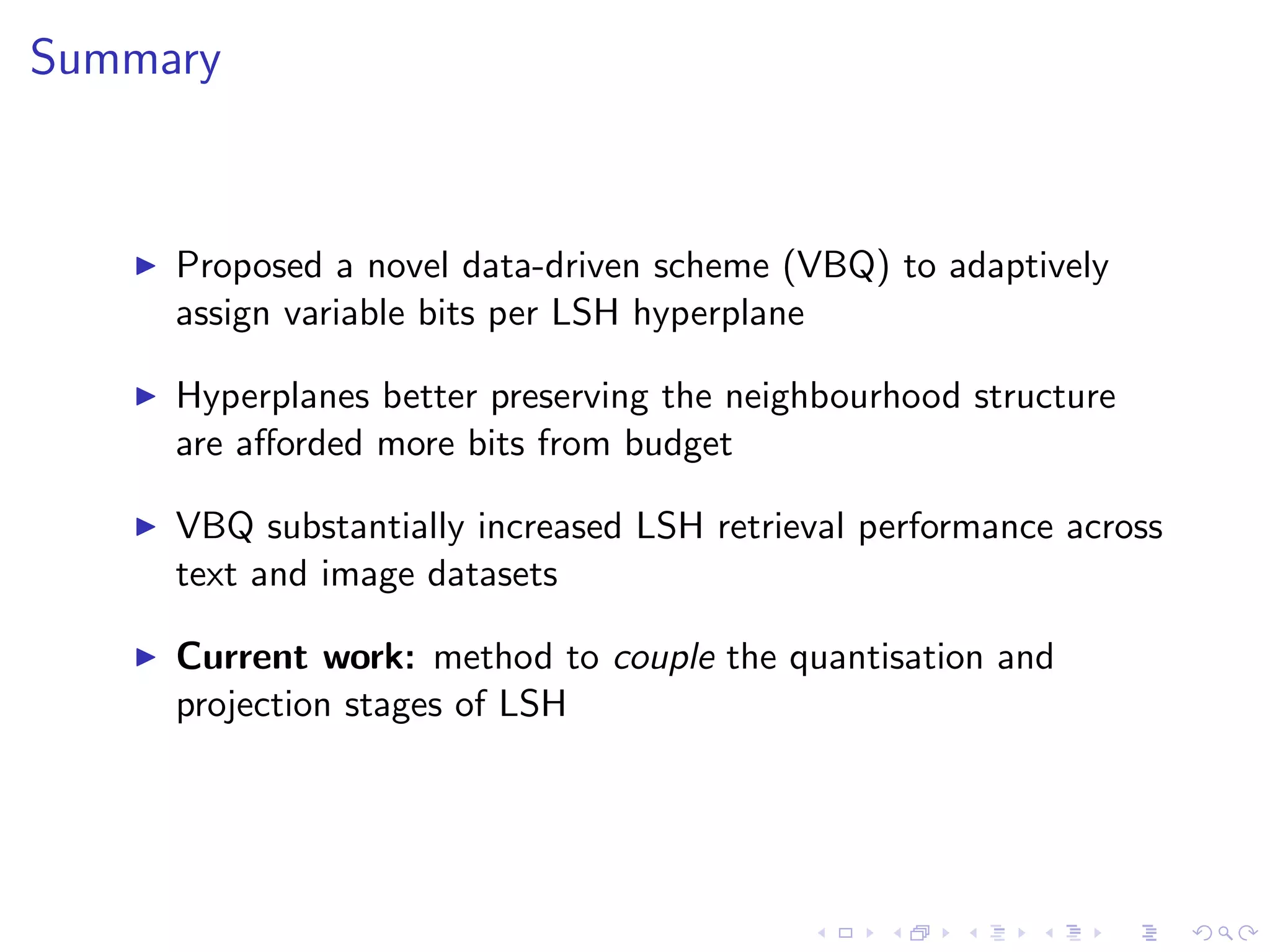AUPRC across dierent projections (variable # bits) 
Dataset Images (32 bits) Text (128 bits) 
SBQ MQ DBQ VBQ SBQ MQ DBQ VBQ 
SIKH 0.042 0.046 0.047 0.161 0.102 0.112 0.087 0.389 
LSH 0.119 0.091 0.066 0.207 0.276 0.201 0.175 0.538 
SH 0.051 0.144 0.111 0.202 0.033 0.028 0.030 0.154 
PCAH 0.036 0.132 0.107 0.219 0.095 0.034 0.027 0.154 
I Variable bit allocation yields substantial gains in retrieval 
accuracy 
I VBQ is an eective multimodal quantisation scheme 
 