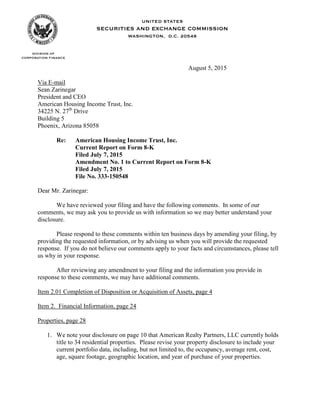 August 5, 2015
Via E-mail
Sean Zarinegar
President and CEO
American Housing Income Trust, Inc.
34225 N. 27th
Drive
Building 5
Phoenix, Arizona 85058
Re: American Housing Income Trust, Inc.
Current Report on Form 8-K
Filed July 7, 2015
Amendment No. 1 to Current Report on Form 8-K
Filed July 7, 2015
File No. 333-150548
Dear Mr. Zarinegar:
We have reviewed your filing and have the following comments. In some of our
comments, we may ask you to provide us with information so we may better understand your
disclosure.
Please respond to these comments within ten business days by amending your filing, by
providing the requested information, or by advising us when you will provide the requested
response. If you do not believe our comments apply to your facts and circumstances, please tell
us why in your response.
After reviewing any amendment to your filing and the information you provide in
response to these comments, we may have additional comments.
Item 2.01 Completion of Disposition or Acquisition of Assets, page 4
Item 2. Financial Information, page 24
Properties, page 28
1. We note your disclosure on page 10 that American Realty Partners, LLC currently holds
title to 34 residential properties. Please revise your property disclosure to include your
current portfolio data, including, but not limited to, the occupancy, average rent, cost,
age, square footage, geographic location, and year of purchase of your properties.
 