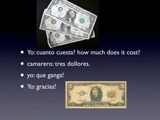 • Yo: cuanto cuesta? how much does it cost?
• camarero: tres dollores.
• yo: que ganga!
• Yo: gracias!
 