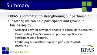 2015 Partner ConferenceStronger Together
Summary
• BPAS is committed to strengthening our partnership
• Together, we can help participants and grow our
businesses by:
• Making it easy for new participants to consolidate accounts
• Re-educating Plan Sponsors on prudent application of
Participant Loan features
• Continuing our relationship with participants post-
severance
 