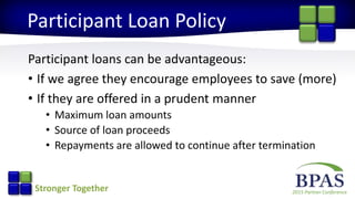 2015 Partner ConferenceStronger Together
Participant Loan Policy
Participant loans can be advantageous:
• If we agree they encourage employees to save (more)
• If they are offered in a prudent manner
• Maximum loan amounts
• Source of loan proceeds
• Repayments are allowed to continue after termination
 