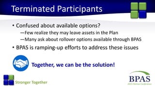 2015 Partner ConferenceStronger Together
Terminated Participants
• Confused about available options?
—Few realize they may leave assets in the Plan
—Many ask about rollover options available through BPAS
• BPAS is ramping-up efforts to address these issues
Together, we can be the solution!
 