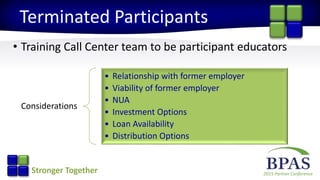 2015 Partner ConferenceStronger Together
Terminated Participants
• Training Call Center team to be participant educators
Considerations
• Relationship with former employer
• Viability of former employer
• NUA
• Investment Options
• Loan Availability
• Distribution Options
 