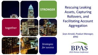 STRONGER
Strategies
for success
2015 Partner Conference
together
Rescuing Leaking
Assets, Capturing
Rollovers, and
Facilitating Account
Aggregation
Sean Arnold, Product Manager,
BPAS
 