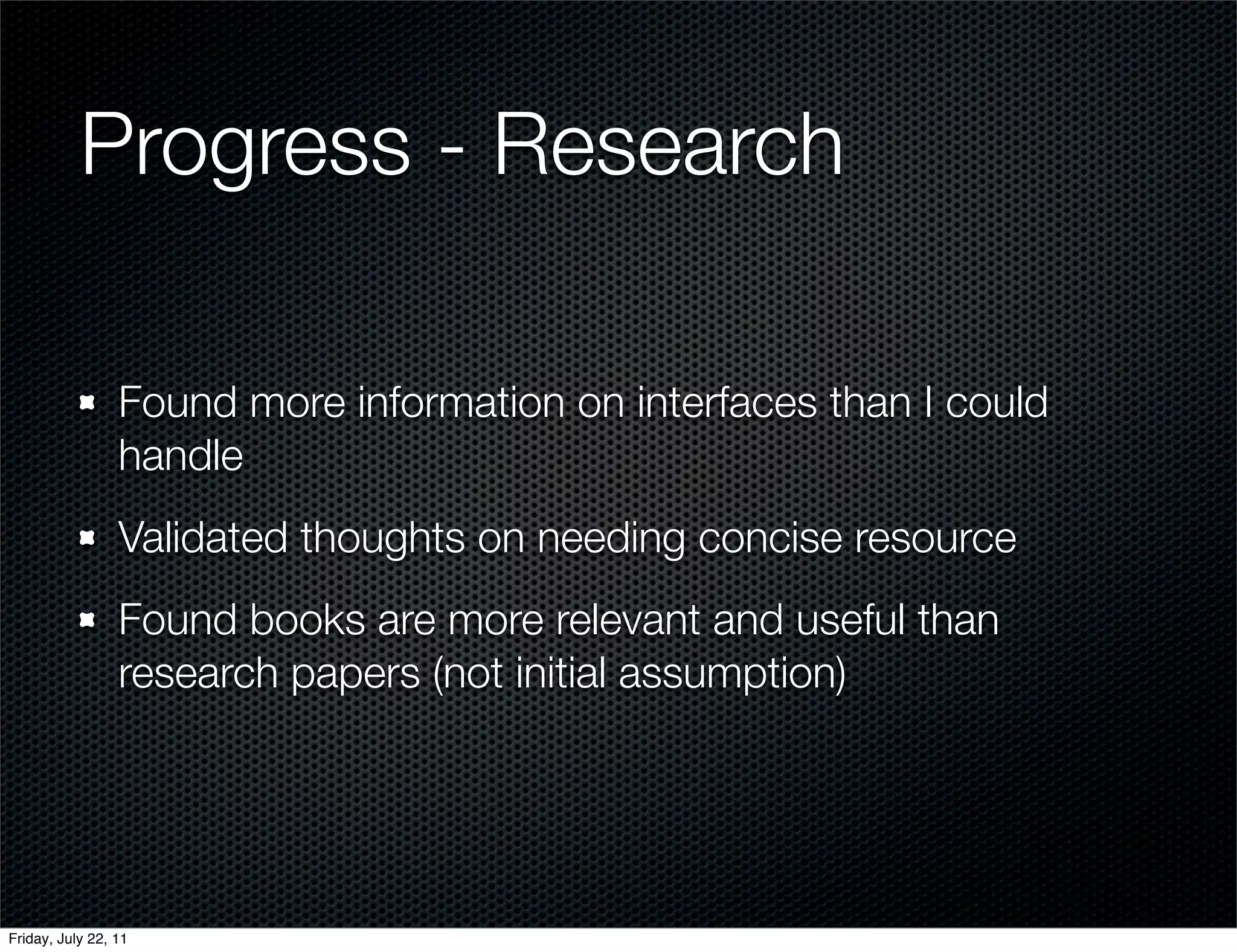 Progress - Research

                 Found more information on interfaces than I could
                 handle
                 Validated thoughts on needing concise resource
                 Found books are more relevant and useful than
                 research papers (not initial assumption)




Friday, July 22, 11
 