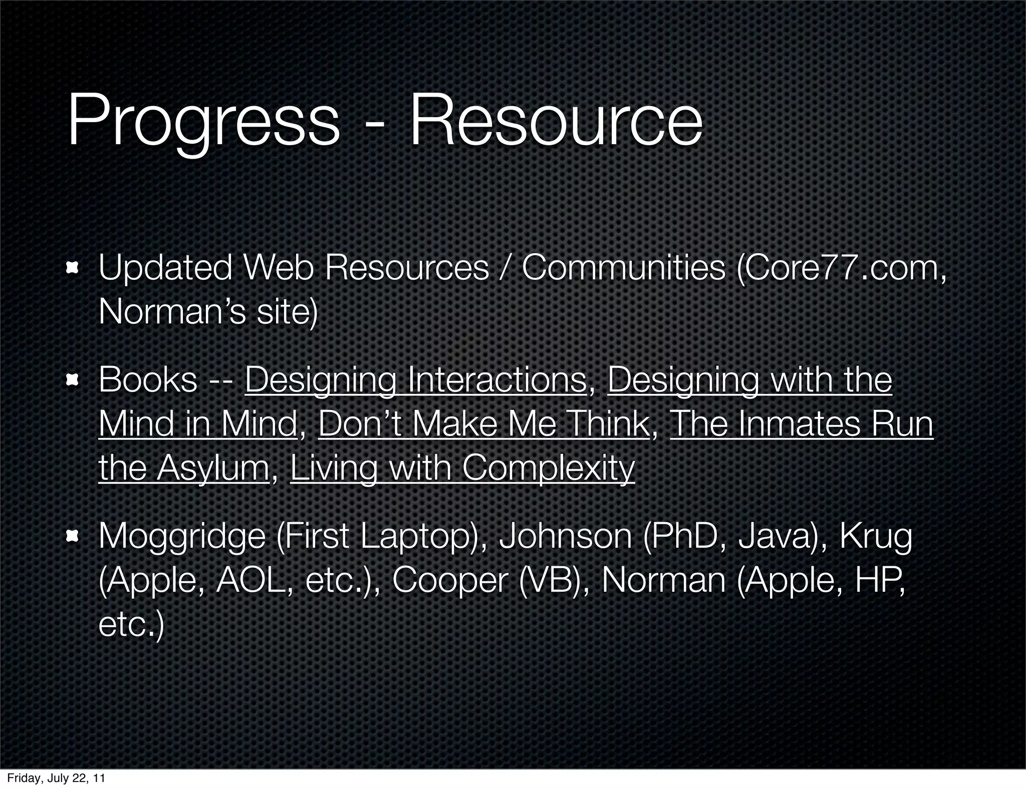 Progress - Resource
                 Updated Web Resources / Communities (Core77.com,
                 Norman’s site)
                 Books -- Designing Interactions, Designing with the
                 Mind in Mind, Don’t Make Me Think, The Inmates Run
                 the Asylum, Living with Complexity
                 Moggridge (First Laptop), Johnson (PhD, Java), Krug
                 (Apple, AOL, etc.), Cooper (VB), Norman (Apple, HP,
                 etc.)



Friday, July 22, 11
 