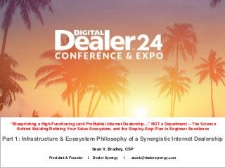 Sean V. Bradley, CSP
“Blueprinting a High-Functioning (and Profitable) Internet Dealership…” NOT a Department -- The Science
Behind Building/Refining Your Sales Ecosystem, and the Step-by-Step Plan to Engineer Excellence
President & Founder I Dealer Synergy I seanb@dealersynergy.com
Part 1: Infrastructure & Ecosystem Philosophy of a Synergistic Internet Dealership
 