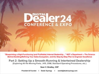 Sean V. Bradley, CSP
“Blueprinting a High-Functioning (and Profitable) Internet Dealership…” NOT a Department -- The Science
Behind Building/Refining Your Sales Ecosystem, and the Step-by-Step Plan to Engineer Excellence
President & Founder I Dealer Synergy I seanb@dealersynergy.com
Part 2: Setting Up a Smooth-Running & Intertwined Dealership
(Exploring All the Moving Parts...H/R, CRM, Standard Operating Procedures, etc.)
 