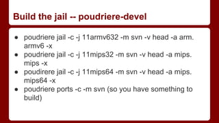 Build the jail -- poudriere-devel
● poudriere jail -c -j 11armv632 -m svn -v head -a arm.
armv6 -x
● poudriere jail -c -j 11mips32 -m svn -v head -a mips.
mips -x
● poudirere jail -c -j 11mips64 -m svn -v head -a mips.
mips64 -x
● poudriere ports -c -m svn (so you have something to
build)
 