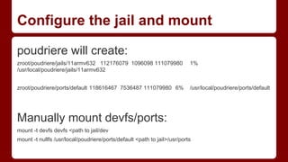 Configure the jail and mount
poudriere will create:
zroot/poudriere/jails/11armv632 112176079 1096098 111079980 1%
/usr/local/poudriere/jails/11armv632
zroot/poudriere/ports/default 118616467 7536487 111079980 6% /usr/local/poudriere/ports/default
Manually mount devfs/ports:
mount -t devfs devfs <path to jail/dev
mount -t nullfs /usr/local/poudriere/ports/default <path to jail>/usr/ports
 