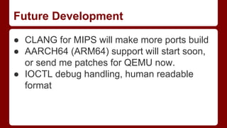 Future Development
● CLANG for MIPS will make more ports build
● AARCH64 (ARM64) support will start soon,
or send me patches for QEMU now.
● IOCTL debug handling, human readable
format
 