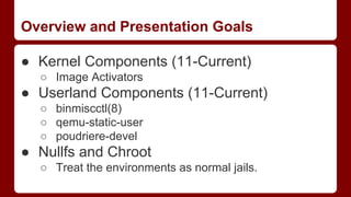 Overview and Presentation Goals
● Kernel Components (11-Current)
○ Image Activators
● Userland Components (11-Current)
○ binmiscctl(8)
○ qemu-static-user
○ poudriere-devel
● Nullfs and Chroot
○ Treat the environments as normal jails.
 