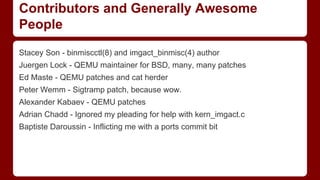 Contributors and Generally Awesome
People
Stacey Son - binmiscctl(8) and imgact_binmisc(4) author
Juergen Lock - QEMU maintainer for BSD, many, many patches
Ed Maste - QEMU patches and cat herder
Peter Wemm - Sigtramp patch, because wow.
Alexander Kabaev - QEMU patches
Adrian Chadd - Ignored my pleading for help with kern_imgact.c
Baptiste Daroussin - Inflicting me with a ports commit bit
 