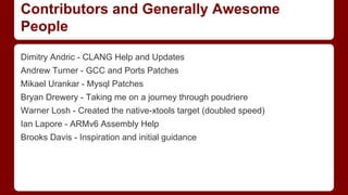 Contributors and Generally Awesome
People
Dimitry Andric - CLANG Help and Updates
Andrew Turner - GCC and Ports Patches
Mikael Urankar - Mysql Patches
Bryan Drewery - Taking me on a journey through poudriere
Warner Losh - Created the native-xtools target (doubled speed)
Ian Lapore - ARMv6 Assembly Help
Brooks Davis - Inspiration and initial guidance
 