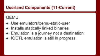 Userland Components (11-Current)
QEMU
● Use emulators/qemu-static-user
● Installs statically linked binaries
● Emulation is a journey not a destination
● IOCTL emulation is still in progress
 