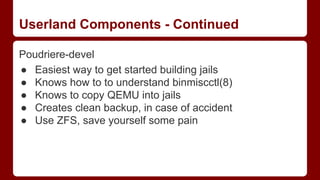 Userland Components - Continued
Poudriere-devel
● Easiest way to get started building jails
● Knows how to to understand binmiscctl(8)
● Knows to copy QEMU into jails
● Creates clean backup, in case of accident
● Use ZFS, save yourself some pain
 
