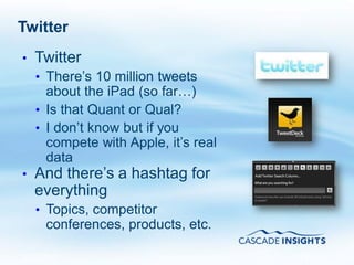 Twitter
•   Twitter
    • There’s 10 million tweets
      about the iPad (so far…)
    • Is that Quant or Qual?
    • I don’t know but if you
      compete with Apple, it’s real
      data
•   And there’s a hashtag for
    everything
    • Topics, competitor
     conferences, products, etc.

4/26/2011                             14
 
