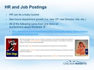 HR and Job Postings
•   HR can be a leaky bucket
•   See future department growth (i.e. new VP, new Director role, etc.)
•   All of the following came from one story on
    ArsTechnica about Windows “8”
    •   http://arstechnica.com/microsoft/news/2009/10/microsoft-mulling-128-bit-versions-
        of-windows-8-windows-9.ars




4/26/2011                                                                      17
 