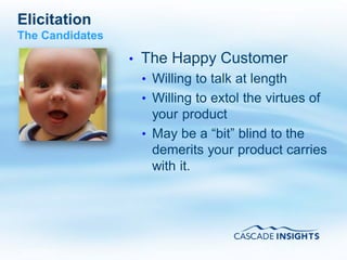Elicitation
The Candidates

                 •   The Happy Customer
                     • Willing to talk at length
                     • Willing to extol the virtues of
                       your product
                     • May be a “bit” blind to the
                       demerits your product carries
                       with it.




4/26/2011                                          41
 