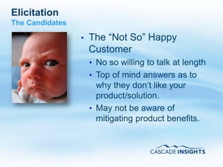 Elicitation
The Candidates

                 •   The “Not So” Happy
                     Customer
                     • No so willing to talk at length
                     • Top of mind answers as to
                       why they don’t like your
                       product/solution.
                     • May not be aware of
                       mitigating product benefits.



4/26/2011                                       42
 