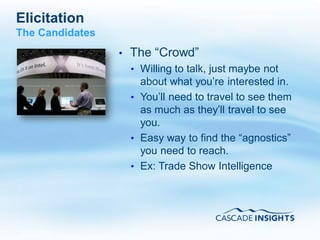 Elicitation
The Candidates
                 •   The “Crowd”
                     • Willing to talk, just maybe not
                       about what you’re interested in.
                     • You’ll need to travel to see them
                       as much as they’ll travel to see
                       you.
                     • Easy way to find the “agnostics”
                       you need to reach.
                     • Ex: Trade Show Intelligence




4/26/2011                                           43
 
