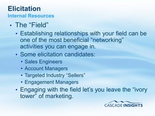 Elicitation
Internal Resources
•   The “Field”
    • Establishing relationships with your field can be
      one of the most beneficial “networking”
      activities you can engage in.
    • Some elicitation candidates:
      •   Sales Engineers
      •   Account Managers
      •   Targeted Industry “Sellers”
      •   Engagement Managers
    • Engaging with the field let’s you leave the “ivory
     tower” of marketing.

4/26/2011                                        44
 