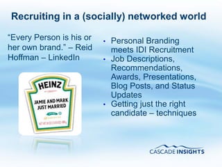 Recruiting in a (socially) networked world

“Every Person is his or   •   Personal Branding
her own brand.” – Reid        meets IDI Recruitment
Hoffman – LinkedIn        •   Job Descriptions,
                              Recommendations,
                              Awards, Presentations,
                              Blog Posts, and Status
                              Updates
                          •   Getting just the right
                              candidate – techniques
 