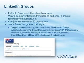 LinkedIn Groups
•   LinkedIn Groups exist for almost any topic
•   Way to see current issues, trends for an audience, a group of
    technology enthusiasts, etc.
•   Can join a maximum of 50 groups total
•   Just a few of the groups I belong to:
    • Oregon Marketers Group, Executive Suite, The Futurist Group,
      Sales/Marketing VP’s, Cloud Computing, Linux Expert, PHP Developers,
      Windows 7, Malware Security Researchers, SAP Job Network,
      OpenOffice User, QRCA, MRA, Australian IT Industry, etc.




4/26/2011                                                            49
 