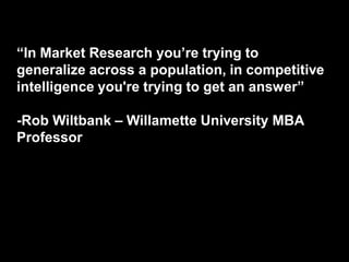 ―In Market Research you’re trying to
generalize across a population, in competitive
intelligence you're trying to get an answer‖

-Rob Wiltbank – Willamette University MBA
Professor
 