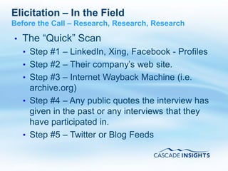 Elicitation – In the Field
Before the Call – Research, Research, Research

•   The “Quick” Scan
    • Step #1 – LinkedIn, Xing, Facebook - Profiles
    • Step #2 – Their company’s web site.
    • Step #3 – Internet Wayback Machine (i.e.
      archive.org)
    • Step #4 – Any public quotes the interview has
      given in the past or any interviews that they
      have participated in.
    • Step #5 – Twitter or Blog Feeds


4/26/2011                                        53
 
