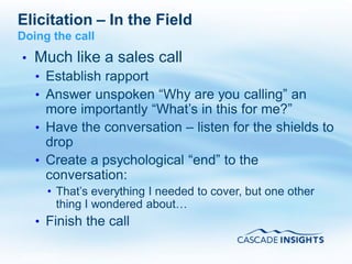 Elicitation – In the Field
Doing the call
•   Much like a sales call
    • Establish rapport
    • Answer unspoken “Why are you calling” an
      more importantly “What’s in this for me?”
    • Have the conversation – listen for the shields to
      drop
    • Create a psychological “end” to the
      conversation:
      • That’s everything I needed to cover, but one other
        thing I wondered about…
    • Finish the call

4/26/2011                                             54
 