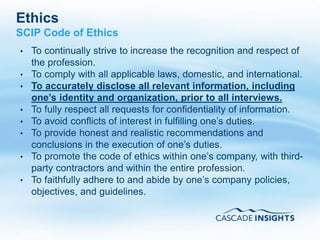 Ethics
SCIP Code of Ethics
•   To continually strive to increase the recognition and respect of
    the profession.
•   To comply with all applicable laws, domestic, and international.
•   To accurately disclose all relevant information, including
    one’s identity and organization, prior to all interviews.
•   To fully respect all requests for confidentiality of information.
•   To avoid conflicts of interest in fulfilling one’s duties.
•   To provide honest and realistic recommendations and
    conclusions in the execution of one’s duties.
•   To promote the code of ethics within one’s company, with third-
    party contractors and within the entire profession.
•   To faithfully adhere to and abide by one’s company policies,
    objectives, and guidelines.



4/26/2011                                                    57
 