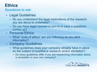 Ethics
Questions to ask
•   Legal Guidelines
    • Do you understand the legal implications of the research
      you are about to undertake?
    • Do you have legal counsel to turn to in case a questions
      comes up?
•   Personal Ethics
    • What “code of ethics” are you following as you elicit
      information?
•   Company Guidelines
    • What guidelines does your company already have in place
      on the subject of qualitative research and/or elicitation?
      • Do these guidelines differ if you are researching information about
        a competitor or your own company?



4/26/2011                                                          58
 