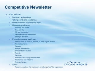 Competitive Newsletter
     •   Can include:
         •   Summary and analysis
         •   Talking points and positioning
         •   News headlines organized by topic
         •   Corporate level news
             •   Earnings and health
             •   M&A activity
             •   PR and perception
             •   Senior leadership statements
             •   Strategic direction
         •   Product or service level news
             •   Broken down by product, service, or other logical division
             •   Product launches
             •   Reviews
             •   Analyst commentary
             •   Wins and case studies
             •   Awards
             •   Sentiment
             •   Roadmap and supply channel news
             •   Promotions and initiatives
             •   Pricing changes
         •   Avoid:
             •   Recommendations that make work for other parts of the organization
65
 